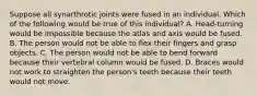 Suppose all synarthrotic joints were fused in an individual. Which of the following would be true of this individual? A. Head-turning would be impossible because the atlas and axis would be fused. B. The person would not be able to flex their fingers and grasp objects. C. The person would not be able to bend forward because their vertebral column would be fused. D. Braces would not work to straighten the person's teeth because their teeth would not move.