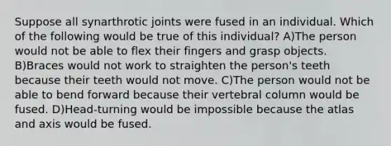 Suppose all synarthrotic joints were fused in an individual. Which of the following would be true of this individual? A)The person would not be able to flex their fingers and grasp objects. B)Braces would not work to straighten the person's teeth because their teeth would not move. C)The person would not be able to bend forward because their vertebral column would be fused. D)Head-turning would be impossible because the atlas and axis would be fused.