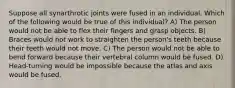 Suppose all synarthrotic joints were fused in an individual. Which of the following would be true of this individual? A) The person would not be able to flex their fingers and grasp objects. B) Braces would not work to straighten the person's teeth because their teeth would not move. C) The person would not be able to bend forward because their vertebral column would be fused. D) Head-turning would be impossible because the atlas and axis would be fused.