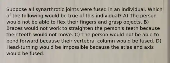 Suppose all synarthrotic joints were fused in an individual. Which of the following would be true of this individual? A) The person would not be able to flex their fingers and grasp objects. B) Braces would not work to straighten the person's teeth because their teeth would not move. C) The person would not be able to bend forward because their vertebral column would be fused. D) Head-turning would be impossible because the atlas and axis would be fused.