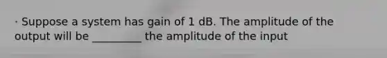 · Suppose a system has gain of 1 dB. The amplitude of the output will be _________ the amplitude of the input