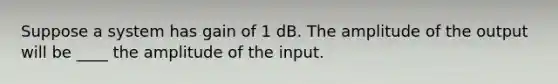 Suppose a system has gain of 1 dB. The amplitude of the output will be ____ the amplitude of the input.