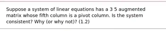 Suppose a <a href='https://www.questionai.com/knowledge/k7hSjF73Wg-system-of-linear-equations' class='anchor-knowledge'>system of linear equations</a> has a 3 5 augmented matrix whose fifth column is a pivot column. Is the system consistent? Why (or why not)? (1.2)