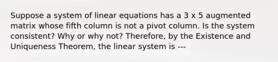 Suppose a system of <a href='https://www.questionai.com/knowledge/kyDROVbHRn-linear-equations' class='anchor-knowledge'>linear equations</a> has a 3 x 5 augmented matrix whose fifth column is not a pivot column. Is the system consistent? Why or why not? Therefore, by the Existence and Uniqueness Theorem, the linear system is ---