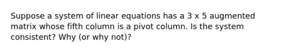 Suppose a system of linear equations has a 3 x 5 augmented matrix whose fifth column is a pivot column. Is the system consistent? Why (or why not)?