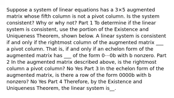 Suppose a system of linear equations has a 3×5 augmented matrix whose fifth column is not a pivot column. Is the system​ consistent? Why or why​ not? Part 1 To determine if the linear system is​ consistent, use the portion of the Existence and Uniqueness​ Theorem, shown below. A linear system is consistent if and only if the rightmost column of the augmented matrix ___ a pivot column. That​ is, if and only if an echelon form of the augmented matrix has ___ of the form 0⋯0b with b nonzero. Part 2 In the augmented matrix described​ above, is the rightmost column a pivot​ column? No Yes Part 3 In the echelon form of the augmented​ matrix, is there a row of the form 0000b with b​ nonzero? No Yes Part 4 ​Therefore, by the Existence and Uniqueness​ Theorem, the linear system is__.