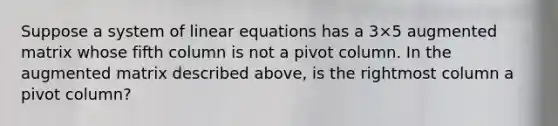 Suppose a system of linear equations has a 3×5 augmented matrix whose fifth column is not a pivot column. In the augmented matrix described​ above, is the rightmost column a pivot​ column?