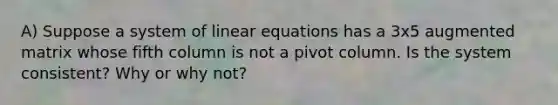 A) Suppose a system of <a href='https://www.questionai.com/knowledge/kyDROVbHRn-linear-equations' class='anchor-knowledge'>linear equations</a> has a 3x5 augmented matrix whose fifth column is not a pivot column. Is the system​ consistent? Why or why​ not?