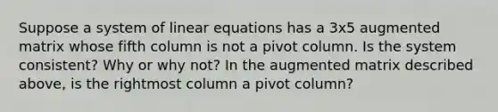 Suppose a system of linear equations has a 3x5 augmented matrix whose fifth column is not a pivot column. Is the system​ consistent? Why or why​ not? In the augmented matrix described​ above, is the rightmost column a pivot​ column?