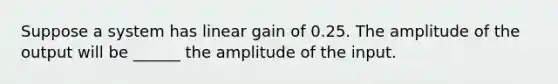 Suppose a system has linear gain of 0.25. The amplitude of the output will be ______ the amplitude of the input.