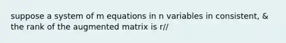 suppose a system of m equations in n variables in consistent, & the rank of the augmented matrix is r//