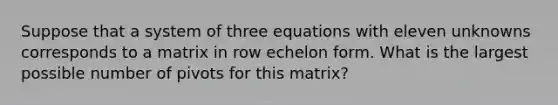 Suppose that a system of three equations with eleven unknowns corresponds to a matrix in row echelon form. What is the largest possible number of pivots for this matrix?