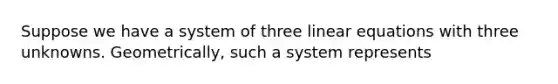 Suppose we have a system of three linear equations with three unknowns. Geometrically, such a system represents