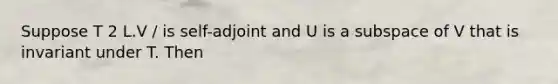 Suppose T 2 L.V / is self-adjoint and U is a subspace of V that is invariant under T. Then