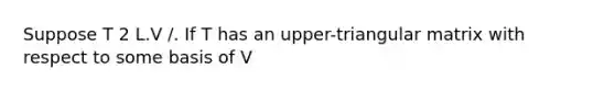 Suppose T 2 L.V /. If T has an upper-triangular matrix with respect to some basis of V