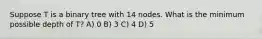 Suppose T is a binary tree with 14 nodes. What is the minimum possible depth of T? A) 0 B) 3 C) 4 D) 5