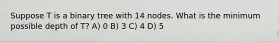 Suppose T is a binary tree with 14 nodes. What is the minimum possible depth of T? A) 0 B) 3 C) 4 D) 5