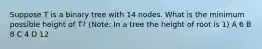 Suppose T is a binary tree with 14 nodes. What is the minimum possible height of T? (Note: In a tree the height of root is 1) A 6 B 8 C 4 D 12