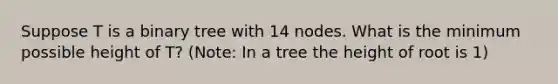 Suppose T is a binary tree with 14 nodes. What is the minimum possible height of T? (Note: In a tree the height of root is 1)