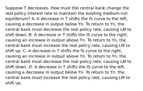 Suppose T decreases. How must the central bank change the real policy interest rate to maintain the existing​ medium-run equilibrium? A. A decrease in T shifts the IS curve to the​ left, causing a decrease in output below Yn. To return to Yn​, the central bank must decrease the real policy​ rate, causing LM to shift down. B. A decrease in T shifts the IS curve to the​ right, causing an increase in output above Yn. To return to Yn​, the central bank must increase the real policy​ rate, causing LM to shift up. C. A decrease in T shifts the IS curve to the​ right, causing an increase in output above Yn. To return to Yn​, the central bank must decrease the real policy​ rate, causing LM to shift down. D. A decrease in T shifts the IS curve to the​ left, causing a decrease in output below Yn. To return to Yn​, the central bank must increase the real policy​ rate, causing LM to shift up.