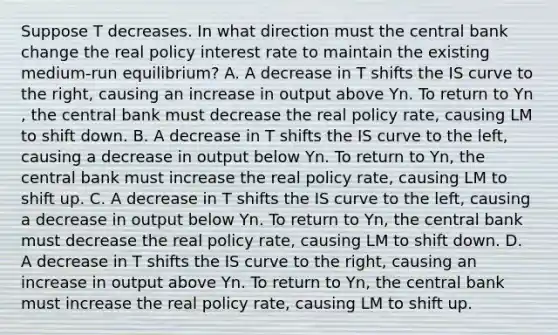 Suppose T decreases. In what direction must the central bank change the real policy interest rate to maintain the existing​ medium-run equilibrium? A. A decrease in T shifts the IS curve to the​ right, causing an increase in output above Yn. To return to Yn​, the central bank must decrease the real policy​ rate, causing LM to shift down. B. A decrease in T shifts the IS curve to the​ left, causing a decrease in output below Yn. To return to Yn​, the central bank must increase the real policy​ rate, causing LM to shift up. C. A decrease in T shifts the IS curve to the​ left, causing a decrease in output below Yn. To return to Yn​, the central bank must decrease the real policy​ rate, causing LM to shift down. D. A decrease in T shifts the IS curve to the​ right, causing an increase in output above Yn. To return to Yn​, the central bank must increase the real policy​ rate, causing LM to shift up.