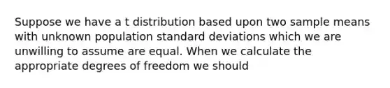 Suppose we have a t distribution based upon two sample means with unknown population standard deviations which we are unwilling to assume are equal. When we calculate the appropriate degrees of freedom we should