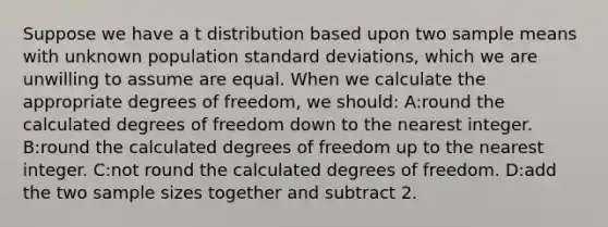 Suppose we have a t distribution based upon two sample means with unknown population standard deviations, which we are unwilling to assume are equal. When we calculate the appropriate degrees of freedom, we should: A:round the calculated degrees of freedom down to the nearest integer. B:round the calculated degrees of freedom up to the nearest integer. C:not round the calculated degrees of freedom. D:add the two sample sizes together and subtract 2.