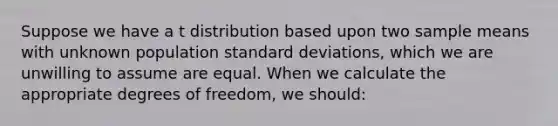 Suppose we have a t distribution based upon two sample means with unknown population standard deviations, which we are unwilling to assume are equal. When we calculate the appropriate degrees of freedom, we should: