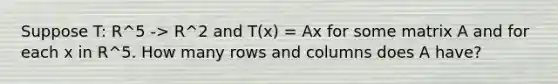 Suppose T: R^5 -> R^2 and T(x) = Ax for some matrix A and for each x in R^5. How many rows and columns does A have?