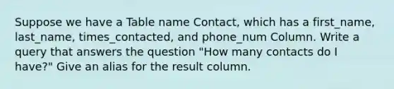 Suppose we have a Table name Contact, which has a first_name, last_name, times_contacted, and phone_num Column. Write a query that answers the question "How many contacts do I have?" Give an alias for the result column.