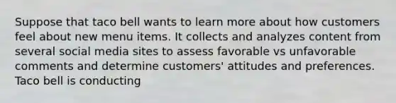 Suppose that taco bell wants to learn more about how customers feel about new menu items. It collects and analyzes content from several social media sites to assess favorable vs unfavorable comments and determine customers' attitudes and preferences. Taco bell is conducting