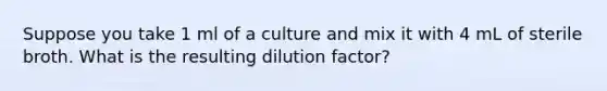 Suppose you take 1 ml of a culture and mix it with 4 mL of sterile broth. What is the resulting dilution factor?