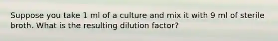Suppose you take 1 ml of a culture and mix it with 9 ml of sterile broth. What is the resulting dilution factor?