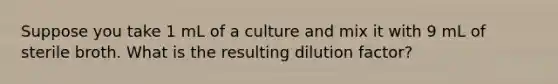 Suppose you take 1 mL of a culture and mix it with 9 mL of sterile broth. What is the resulting dilution factor?