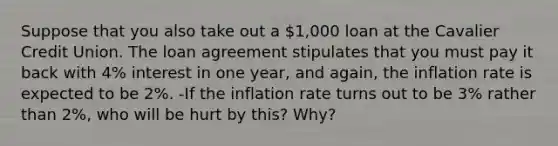 Suppose that you also take out a 1,000 loan at the Cavalier Credit Union. The loan agreement stipulates that you must pay it back with 4% interest in one year, and again, the inflation rate is expected to be 2%. -If the inflation rate turns out to be 3% rather than 2%, who will be hurt by this? Why?