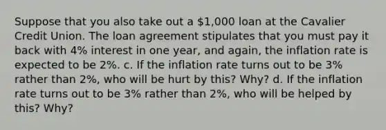 Suppose that you also take out a 1,000 loan at the Cavalier Credit Union. The loan agreement stipulates that you must pay it back with 4% interest in one year, and again, the inflation rate is expected to be 2%. c. If the inflation rate turns out to be 3% rather than 2%, who will be hurt by this? Why? d. If the inflation rate turns out to be 3% rather than 2%, who will be helped by this? Why?