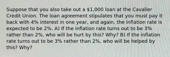 Suppose that you also take out a 1,000 loan at the Cavalier Credit Union. The loan agreement stipulates that you must pay it back with 4% interest in one year, and again, the inflation rate is expected to be 2%. A) If the inflation rate turns out to be 3% rather than 2%, who will be hurt by this? Why? B) If the inflation rate turns out to be 3% rather than 2%, who will be helped by this? Why?