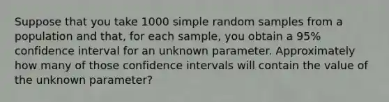 Suppose that you take 1000 simple random samples from a population and​ that, for each​ sample, you obtain a​ 95% confidence interval for an unknown parameter. Approximately how many of those confidence intervals will contain the value of the unknown​ parameter?