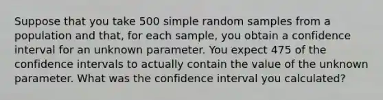 Suppose that you take 500 simple random samples from a population and that, for each sample, you obtain a confidence interval for an unknown parameter. You expect 475 of the confidence intervals to actually contain the value of the unknown parameter. What was the confidence interval you calculated?