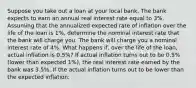 Suppose you take out a loan at your local bank. The bank expects to earn an annual real interest rate equal to 3​%. Assuming that the annualized expected rate of inflation over the life of the loan is 1​%, determine the nominal interest rate that the bank will charge you. The bank will charge you a nominal interest rate of 4​%. What happens​ if, over the life of the​ loan, actual inflation is 0.5​%? If actual inflation turns out to be 0.5​% ​(lower than expected 1​%), the real interest rate earned by the bank was 3.5​%. If the actual inflation turns out to be lower than the expected​ inflation: