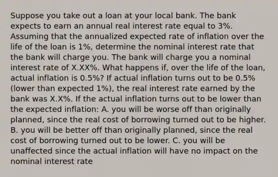 Suppose you take out a loan at your local bank. The bank expects to earn an annual real interest rate equal to 3​%. Assuming that the annualized expected rate of inflation over the life of the loan is 1​%, determine the nominal interest rate that the bank will charge you. The bank will charge you a nominal interest rate of X.XX​%. What happens​ if, over the life of the​ loan, actual inflation is 0.5​%? If actual inflation turns out to be 0.5​% ​(lower than expected 1​%), the real interest rate earned by the bank was X.X​%. If the actual inflation turns out to be lower than the expected​ inflation: A. you will be worse off than originally​ planned, since the real cost of borrowing turned out to be higher. B. you will be better off than originally​ planned, since the real cost of borrowing turned out to be lower. C. you will be unaffected since the actual inflation will have no impact on the nominal interest rate