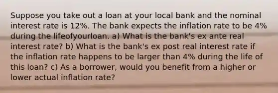 Suppose you take out a loan at your local bank and the nominal interest rate is 12%. The bank expects the inflation rate to be 4% during the lifeofyourloan. a) What is the bank's ex ante real interest rate? b) What is the bank's ex post real interest rate if the inflation rate happens to be larger than 4% during the life of this loan? c) As a borrower, would you benefit from a higher or lower actual inflation rate?