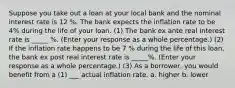 Suppose you take out a loan at your local bank and the nominal interest rate is 12 %. The bank expects the inflation rate to be 4% during the life of your loan. (1) The bank ex ante real interest rate is _____ %. (Enter your response as a whole percentage.) (2) If the inflation rate happens to be 7 % during the life of this loan, the bank ex post real interest rate is _____%. (Enter your response as a whole percentage.) (3) As a borrower, you would benefit from a (1) ___ actual inflation rate. a. higher b. lower