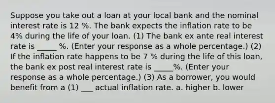 Suppose you take out a loan at your local bank and the nominal interest rate is 12 %. The bank expects the inflation rate to be 4% during the life of your loan. (1) The bank ex ante real interest rate is _____ %. (Enter your response as a whole percentage.) (2) If the inflation rate happens to be 7 % during the life of this loan, the bank ex post real interest rate is _____%. (Enter your response as a whole percentage.) (3) As a borrower, you would benefit from a (1) ___ actual inflation rate. a. higher b. lower