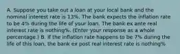 A. Suppose you take out a loan at your local bank and the nominal interest rate is 13​%. The bank expects the inflation rate to be​ 4% during the life of your loan. The bank ex ante real interest rate is nothing​%. ​(Enter your response as a whole​ percentage.) B. If the inflation rate happens to be 7​% during the life of this​ loan, the bank ex post real interest rate is nothing​%