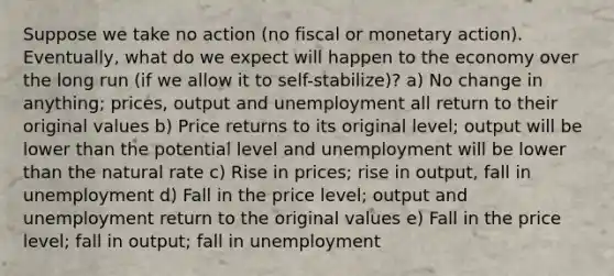 Suppose we take no action (no fiscal or monetary action). Eventually, what do we expect will happen to the economy over the long run (if we allow it to self-stabilize)? a) No change in anything; prices, output and unemployment all return to their original values b) Price returns to its original level; output will be lower than the potential level and unemployment will be lower than the natural rate c) Rise in prices; rise in output, fall in unemployment d) Fall in the price level; output and unemployment return to the original values e) Fall in the price level; fall in output; fall in unemployment