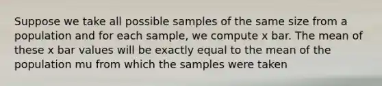 Suppose we take all possible samples of the same size from a population and for each sample, we compute x bar. The mean of these x bar values will be exactly equal to the mean of the population mu from which the samples were taken