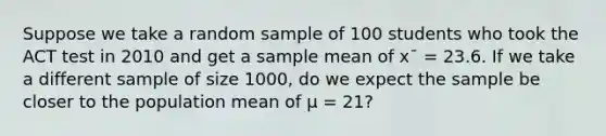 Suppose we take a random sample of 100 students who took the ACT test in 2010 and get a sample mean of x¯ = 23.6. If we take a different sample of size 1000, do we expect the sample be closer to the population mean of μ = 21?