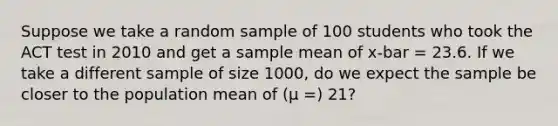 Suppose we take a random sample of 100 students who took the ACT test in 2010 and get a sample mean of x-bar = 23.6. If we take a different sample of size 1000, do we expect the sample be closer to the population mean of (μ =) 21?