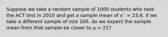 Suppose we take a random sample of 1000 students who took the ACT test in 2010 and get a sample mean of x¯ = 23.6. If we take a different sample of size 100, do we expect the sample mean from that sample be closer to μ = 21?